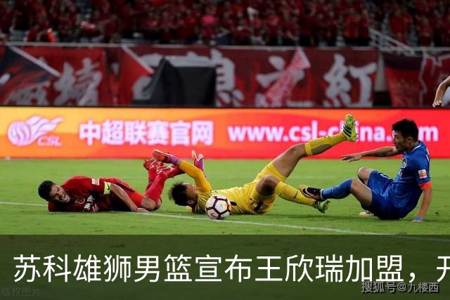苏科雄狮男篮宣布王欣瑞加盟，开启全新征程