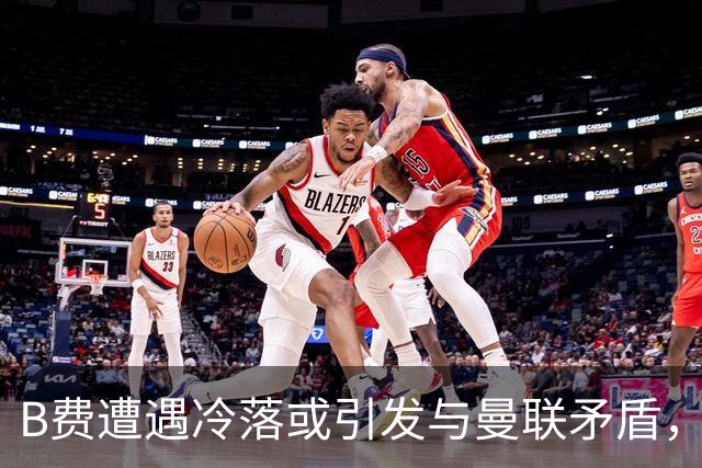 B费遭遇冷落或引发与曼联矛盾，合同续签悬而未决